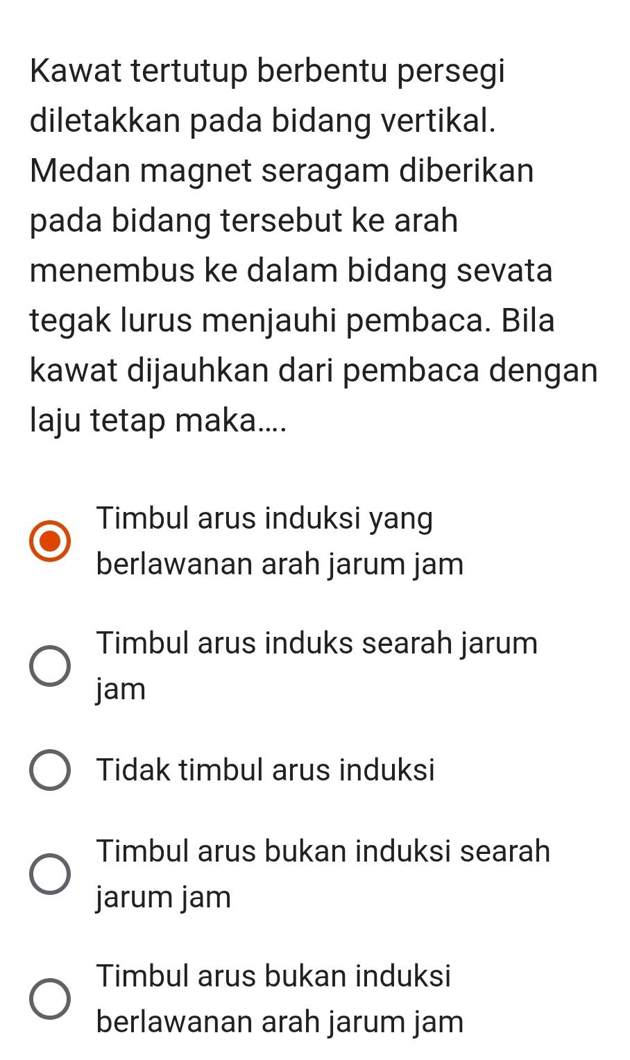 Kawat tertutup berbentu persegi
diletakkan pada bidang vertikal.
Medan magnet seragam diberikan
pada bidang tersebut ke arah
menembus ke dalam bidang sevata
tegak lurus menjauhi pembaca. Bila
kawat dijauhkan dari pembaca dengan
laju tetap maka....
Timbul arus induksi yang
berlawanan arah jarum jam
Timbul arus induks searah jarum
jam
Tidak timbul arus induksi
Timbul arus bukan induksi searah
jarum jam
Timbul arus bukan induksi
berlawanan arah jarum jam