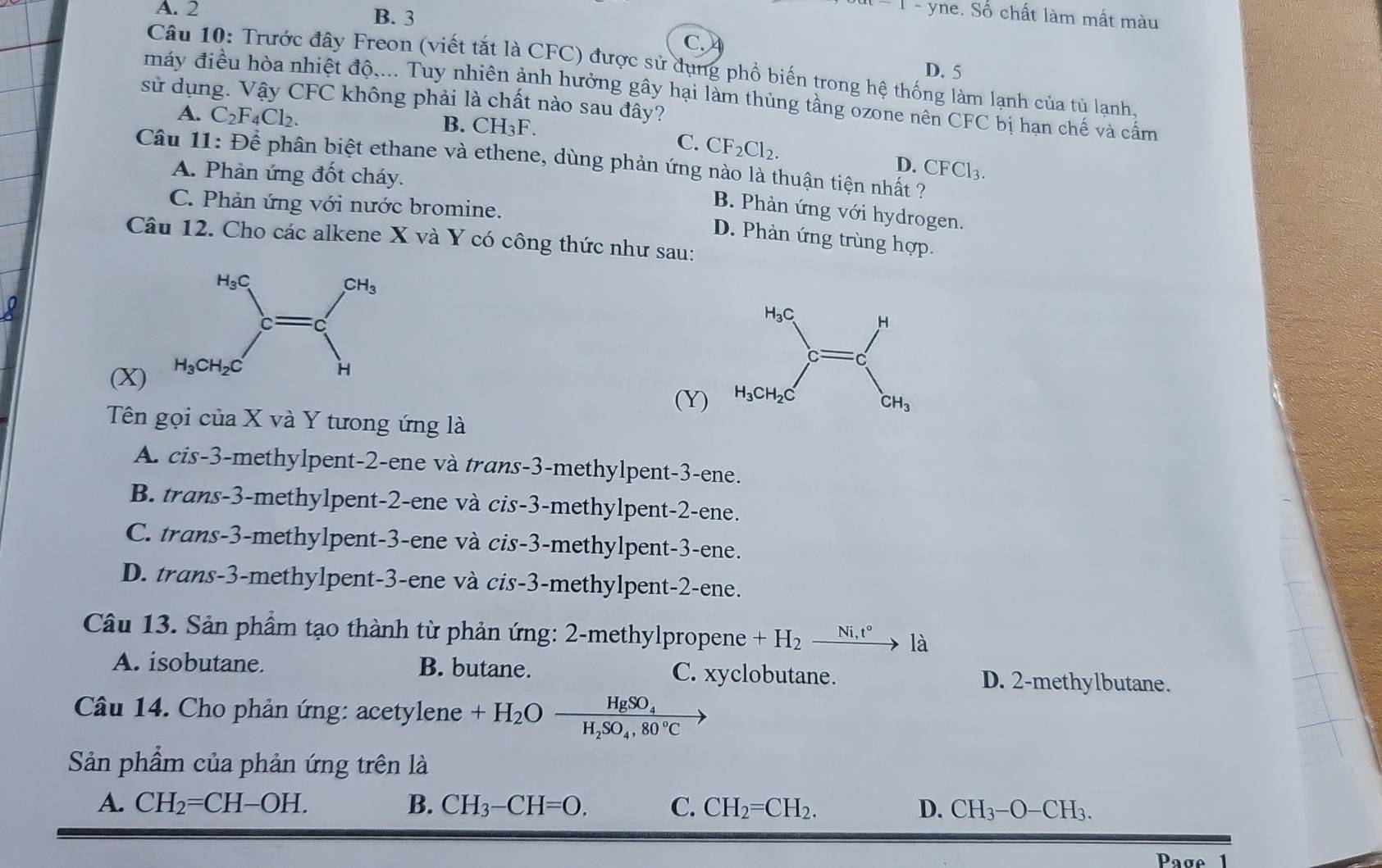 A. 2 B. 3
1-yne e. Số chất làm mất màu
C.
Câu 10: Trước đây Freon (viết tắt là CFC) được sử dụng phổ biến trong hệ thống làm lạnh của tủ lạnh.
D. 5
máy điều hòa nhiệt độ,... Tuy nhiên ảnh hưởng gây hại làm thủng tầng ozone nên CFC bị hạn chế và cấm
sử dụng. Vậy CFC không phải là chất nào sau đây?
A. C_2F_4Cl_2.
B. CH_3F.
C. CF_2Cl_2.
Câu 11:Dhat e phân biệt ethane và ethene, dùng phản ứng nào là thuận tiện nhất ?
D. CFCl_3
A. Phản ứng đốt cháy.
C. Phản ứng với nước bromine.
B. Phản ứng với hydrogen.
D. Phản ứng trùng hợp.
Câu 12. Cho các alkene X và Y có công thức như sau:
(X)
(Y)
Tên gọi của X và Y tưong ứng là
A. cis-3-methylpent-2-ene và trans-3-methylpent-3-ene.
B. trans-3-methylpent-2-ene và cis-3-methylpent-2-ene.
C. trans-3-methylpent-3-ene và cis-3-methylpent-3-ene.
D. trans-3-methylpent-3-ene và cis-3-methylpent-2-ene.
Câu 13. Sản phẩm tạo thành từ phản ứng: 2-methylpropene +H_2 _ Ni,t° là
A. isobutane. B. butane. C. xyclobutane. D. 2-methylbutane.
Câu 14. Cho phản ứng: acetylene +H_2Oxrightarrow HgSO_4
Sản phẩm của phản ứng trên là
A. CH_2=CH-OH. B. CH_3-CH=O. C. CH_2=CH_2. D. CH_3-O-CH_3.
Page  1