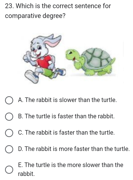 Which is the correct sentence for
comparative degree?
A. The rabbit is slower than the turtle.
B. The turtle is faster than the rabbit.
C. The rabbit is faster than the turtle.
D. The rabbit is more faster than the turtle.
E. The turtle is the more slower than the
rabbit.