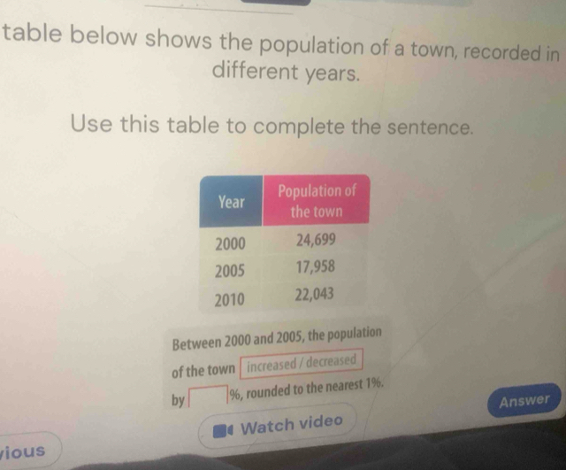 table below shows the population of a town, recorded in 
different years. 
Use this table to complete the sentence. 
Between 2000 and 2005, the population 
of the town increased / decreased 
by □ 96 , rounded to the nearest 1%. 
Answer 
Watch video 
ious