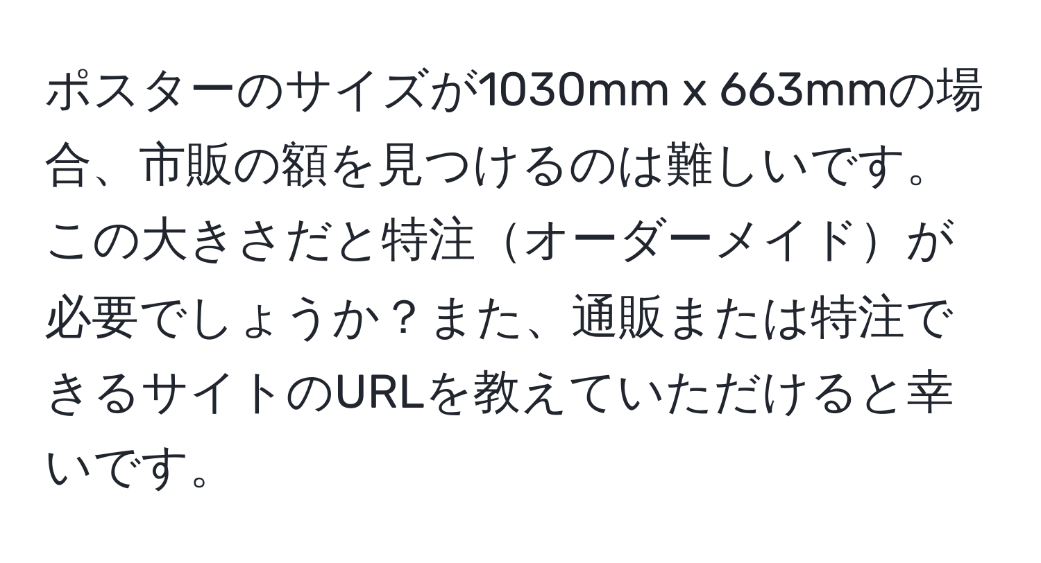 ポスターのサイズが1030mm x 663mmの場合、市販の額を見つけるのは難しいです。この大きさだと特注オーダーメイドが必要でしょうか？また、通販または特注できるサイトのURLを教えていただけると幸いです。