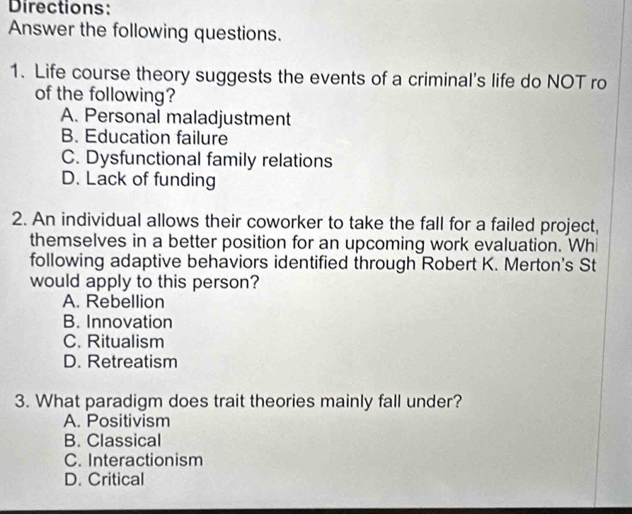 Directions:
Answer the following questions.
1. Life course theory suggests the events of a criminal's life do NOT ro
of the following?
A. Personal maladjustment
B. Education failure
C. Dysfunctional family relations
D. Lack of funding
2. An individual allows their coworker to take the fall for a failed project,
themselves in a better position for an upcoming work evaluation. Whi
following adaptive behaviors identified through Robert K. Merton's St
would apply to this person?
A. Rebellion
B. Innovation
C. Ritualism
D. Retreatism
3. What paradigm does trait theories mainly fall under?
A. Positivism
B. Classical
C. Interactionism
D. Critical