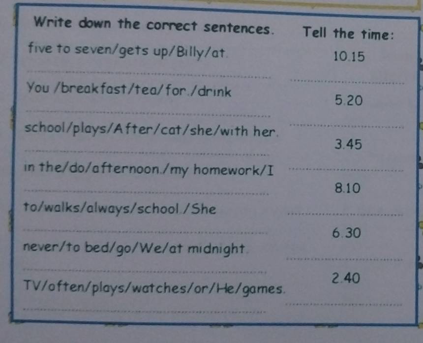 Write down the correct sentences. Tell the time: 
five to seven/gets up/Billy/at. 10.15
_ 
_ 
You /breakfast/tea/for./drink 
_ 
5. 20
school/plays/After/cat/she/with her. 
_ 
_ 
3. 45
in the/do/afternoon./my homework/I_ 
_ 
8. 10
to/walks/always/school./She_ 
_ 
6. 30
_ 
never/to bed/go/We/at midnight. 
_ 
2. 40
TV/often/plays/watches/or/He/games. 
_ 
_ 
___