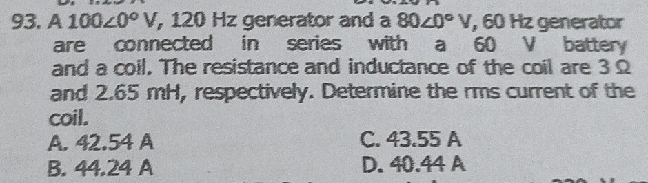 A 100∠ 0°V , 120 Hz generator and a 80∠ 0°V , 60 Hz generator
are connected in series with a 60 V battery
and a coil. The resistance and inductance of the coil are 3 Ω
and 2.65 mH, respectively. Determine the rms current of the
coil.
A. 42.54 A C. 43.55 A
B. 44.24 A D. 40.44 A