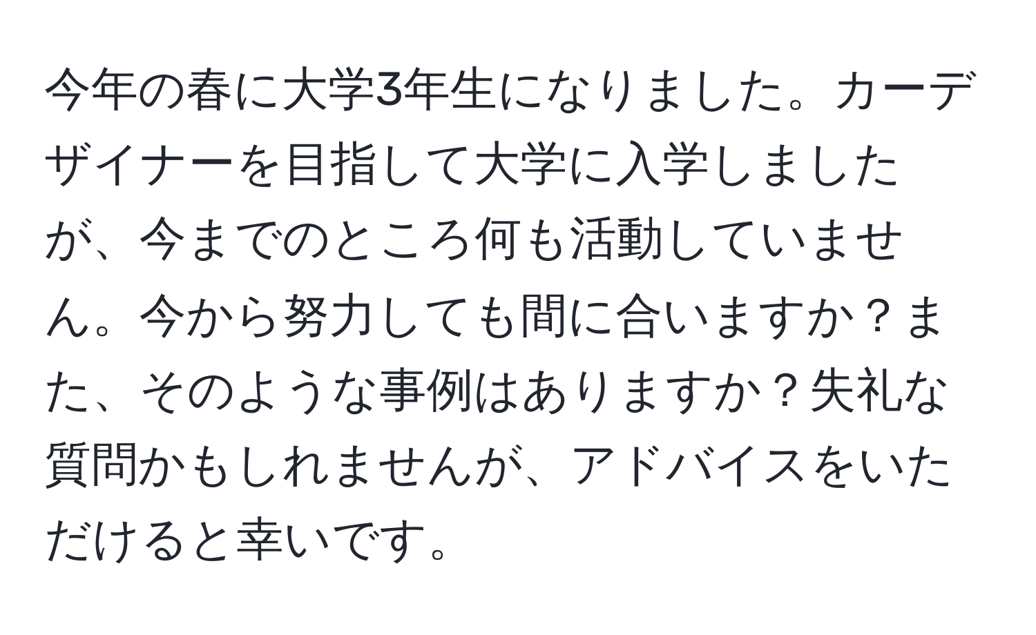 今年の春に大学3年生になりました。カーデザイナーを目指して大学に入学しましたが、今までのところ何も活動していません。今から努力しても間に合いますか？また、そのような事例はありますか？失礼な質問かもしれませんが、アドバイスをいただけると幸いです。