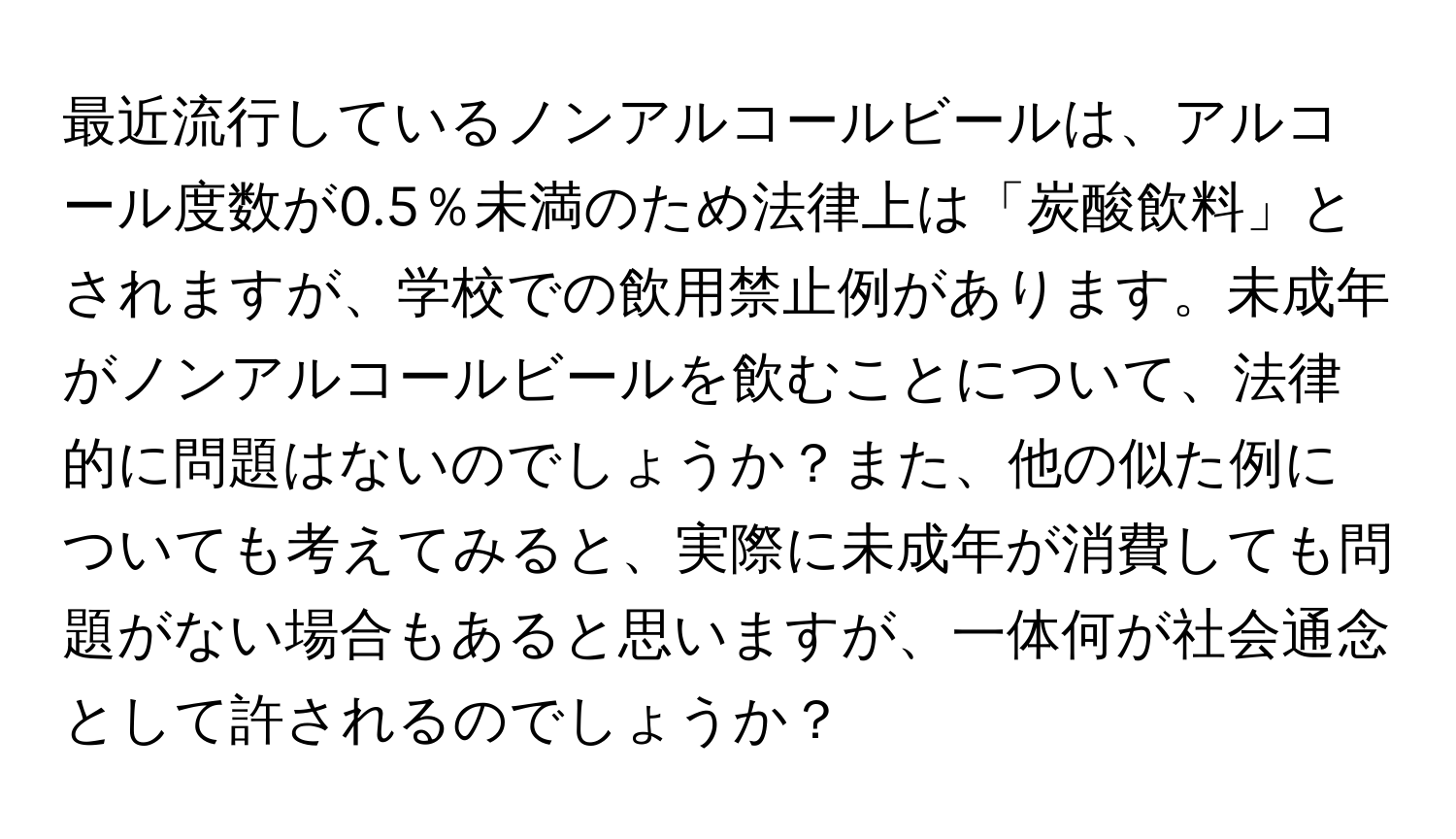 最近流行しているノンアルコールビールは、アルコール度数が0.5％未満のため法律上は「炭酸飲料」とされますが、学校での飲用禁止例があります。未成年がノンアルコールビールを飲むことについて、法律的に問題はないのでしょうか？また、他の似た例についても考えてみると、実際に未成年が消費しても問題がない場合もあると思いますが、一体何が社会通念として許されるのでしょうか？