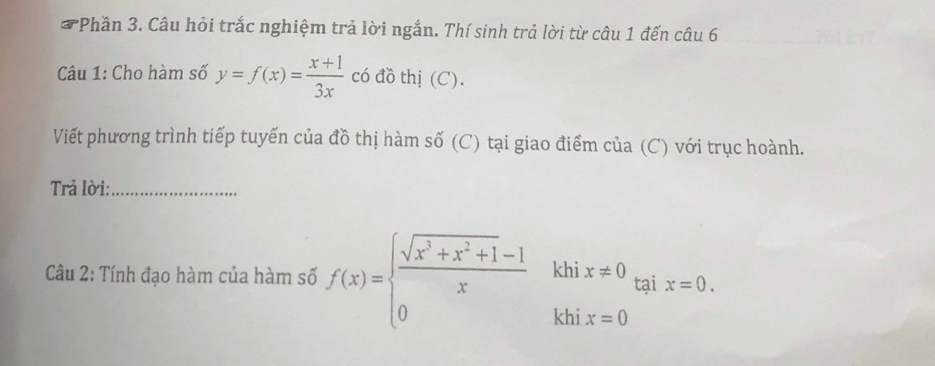 Phần 3. Câu hỏi trắc nghiệm trả lời ngắn. Thí sinh trả lời từ câu 1 đến câu 6
Câu 1: Cho hàm số y=f(x)= (x+1)/3x  có đồ thị (C).
Viết phương trình tiếp tuyến của đồ thị hàm số (C) tại giao điểm của (C) với trục hoành.
Trả lời:_
Câu 2: Tính đạo hàm của hàm số f(x)=beginarrayl  (sqrt(x^3+x^2+1)-1)/x khix!= 0 0khix=0endarray. tại x=0.