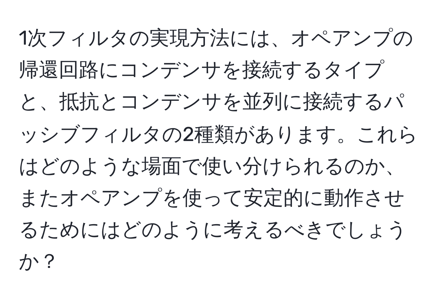 1次フィルタの実現方法には、オペアンプの帰還回路にコンデンサを接続するタイプと、抵抗とコンデンサを並列に接続するパッシブフィルタの2種類があります。これらはどのような場面で使い分けられるのか、またオペアンプを使って安定的に動作させるためにはどのように考えるべきでしょうか？