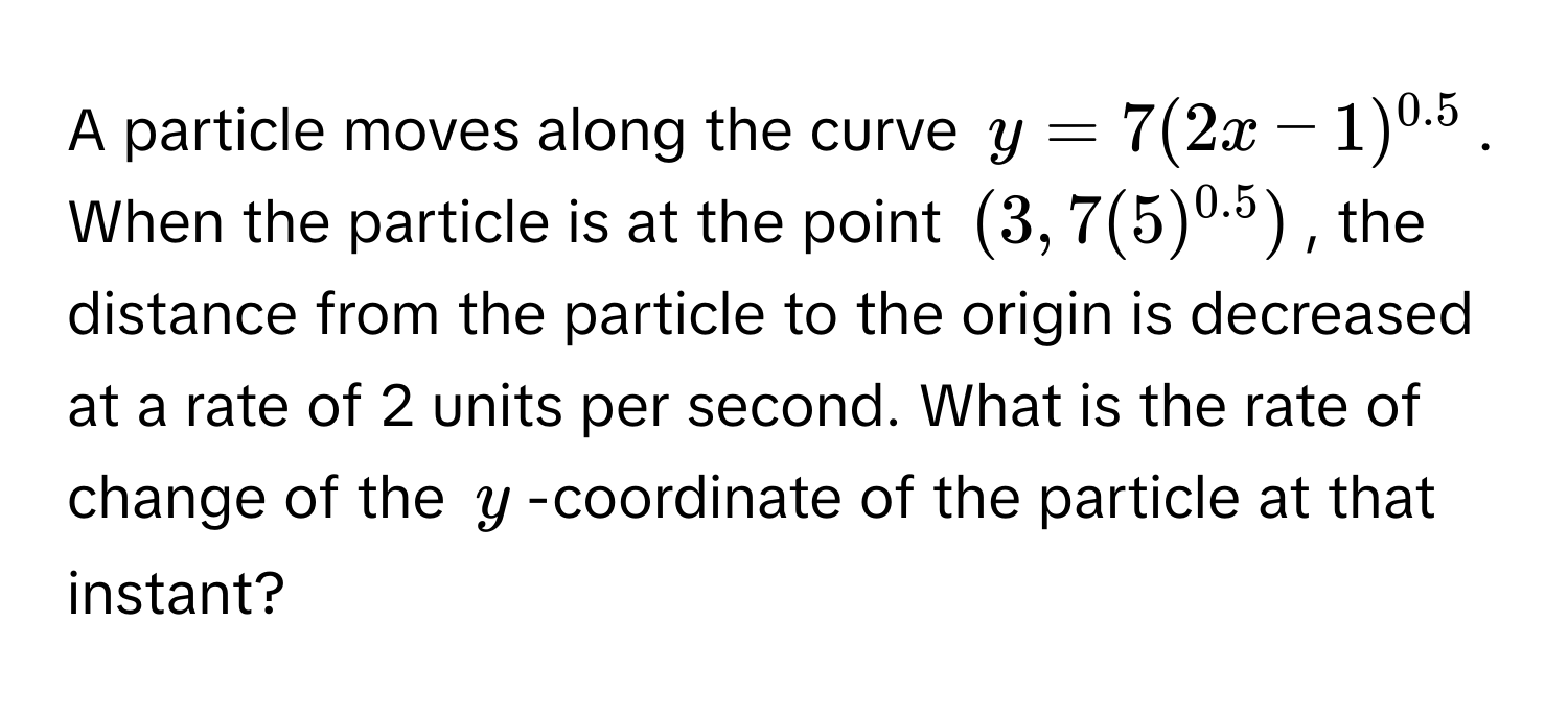 A particle moves along the curve $y = 7(2x - 1)^0.5$. When the particle is at the point $(3, 7(5)^0.5)$, the distance from the particle to the origin is decreased at a rate of 2 units per second. What is the rate of change of the $y$-coordinate of the particle at that instant?