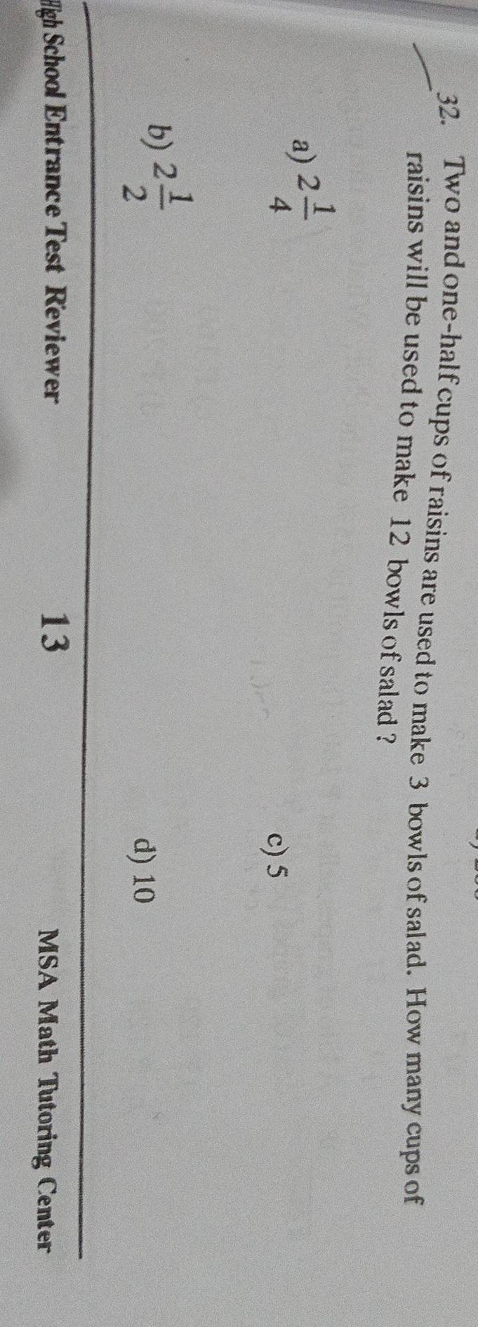 Two and one-half cups of raisins are used to make 3 bowls of salad. How many cups of
raisins will be used to make 12 bowls of salad ?
a) 2 1/4 
c) 5
b) 2 1/2 
d) 10
13
High School Entrance Test Reviewer MSA Math Tutoring Center