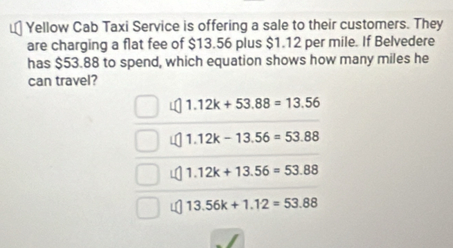 Yellow Cab Taxi Service is offering a sale to their customers. They
are charging a flat fee of $13.56 plus $1.12 per mile. If Belvedere
has $53.88 to spend, which equation shows how many miles he
can travel?
1.12k+53.88=13.56
1.12k-13.56=53.88
1.12k+13.56=53.88
13.56k+1.12=53.88