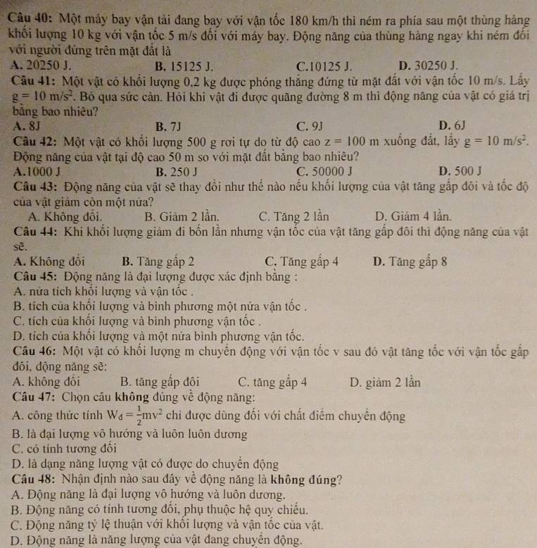 Một máy bay vận tải đang bay với vận tốc 180 km/h thì ném ra phía sau một thùng hàng
khối lượng 10 kg với vận tốc 5 m/s đối với máy bay. Động năng của thùng hàng ngay khi ném đối
với người đứng trên mặt đất là
A. 20250 J. B. 15125 J. C.10125 J. D. 30250 J.
Câu 41: Một vật có khối lượng 0,2 kg được phóng thẳng đứng từ mặt đất với vận tốc 10 m/s. Lấy
g=10m/s^2. Bỏ qua sức cản. Hỏi khi vật đi được quãng đường 8 m thì động năng của vật có giá trị
băng bao nhiêu?
A. 8J B. 7J C. 9J D. 6J
Câu 42: Một vật có khối lượng 500 g rơi tự do từ độ cao z=100m xuống đất, lấy g=10m/s^2.
Động năng của vật tại độ cao 50 m so với mặt đất bằng bao nhiêu?
A.1000 J B. 250 J C. 50000 J D. 500 J
Câu 43: Động năng của vật sẽ thay đổi như thế nào nếu khối lượng của vật tăng gắp đội và tốc độ
của vật giám còn một nửa?
A. Không đồi. B. Giảm 2 lần. C. Tăng 2 lần D. Giám 4 lần.
Câu 44: Khi khối lượng giảm đi bốn lần nhưng vận tốc của vật tăng gấp đôi thì động năng của vật
se.
A. Không đổi B. Tăng gấp 2 C. Tăng gấp 4 D. Tăng gấp 8
Câu 45: Động năng là đại lượng được xác định bằng :
A. nửa tích khổi lượng và vận tốc .
B. tích của khối lượng và binh phương một nửa vận tốc .
C. tích của khổi lượng và bình phương vận tốc .
D. tích của khối lượng và một nửa bình phương vận tốc.
Câu 46: Một vật có khối lượng m chuyển động với vận tốc v sau đó vật tăng tốc với vận tốc gắp
đôi, dộng năng sẽ:
A. không đôi B. tăng gấp đội C. tăng gắp 4 D. giàm 2 lần
Câu 47: Chọn câu không đủng về động năng:
A. công thức tính W_d= 1/2 mv^2 chi được dùng đối với chất điễm chuyển động
B. là đại lượng vô hướng và luôn luôn dương
C. có tính tương đổi
D. là dạng năng lượng vật có được do chuyển động
Câu 48: Nhận định nào sau đây về động năng là không đúng?
A. Động năng là đại lượng vô hướng và luôn dương.
B. Động năng có tính tương đổi, phụ thuộc hệ quy chiếu.
C. Động năng tỷ lệ thuận với khôi lượng và vận tốc của vật.
D. Động năng là năng lượng của vật đang chuyển động.