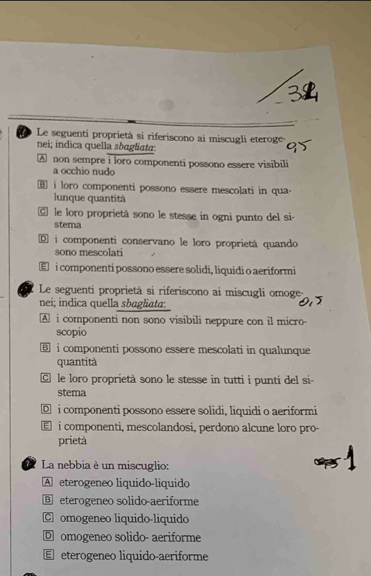 Le seguenti proprietà si riferiscono ai miscugli eteroge
nei; indica quella sbagliata.
A non sempre i loro componenti possono essere visibili
a occhio nudo
⑧ i loro componenti possono essere mescolati in qua-
lunque quantità
le loro proprietà sono le stesse in ogni punto del si-
stema
D i componenti conservano le loro proprietà quando
sono mescolati
€ i componenti possono essere solidi, líquidi o aeriformi
Le seguenti proprietà si riferiscono ai miscugli omoge-
nei; indica quella sbagliata:
A i componenti non sono visibili neppure con il micro-
scopio
i componenti possono essere mescolati in qualunque
quantità
C le loro proprietà sono le stesse in tutti i punti del si-
stema
D i componenti possono essere solidi, liquidi o aeriformi
€ i componenti, mescolandosi, perdono alcune loro pro-
prietà
* La nebbia è un miscuglio:
A eterogeneo liquido-liquido
B eterogeneo solido-aeriforme
C omogeneo liquido-liquido
D omogeneo solido- aeriforme
E eterogeneo liquido-aeriforme