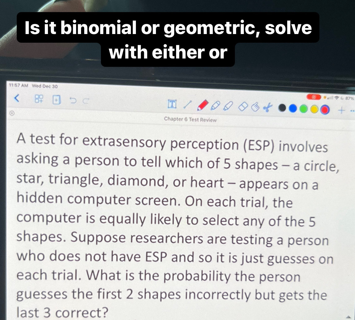 Is it binomial or geometric, solve 
with either or 
11:57 AM Wed Dec 30 
Chapter 6 Test Review 
A test for extrasensory perception (ESP) involves 
asking a person to tell which of 5 shapes - a circle, 
star, triangle, diamond, or heart - appears on a 
hidden computer screen. On each trial, the 
computer is equally likely to select any of the 5
shapes. Suppose researchers are testing a person 
who does not have ESP and so it is just guesses on 
each trial. What is the probability the person 
guesses the first 2 shapes incorrectly but gets the 
last 3 correct?