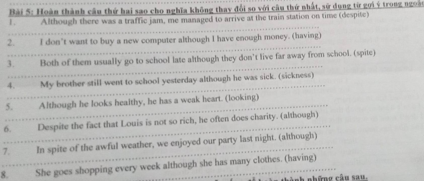 Hoàn thành cầu thứ hai sao cho nghĩa không thay đổi so với câu thứ nhất, sử dụng từ gợi ý trong ngoàc 
1、 Although there was a traffic jam, me managed to arrive at the train station on time (despite) 
2. I don't want to buy a new computer although I have enough money. (having) 
3. Both of them usually go to school late although they don’t live far away from school. (spite) 
4. My brother still went to school yesterday although he was sick. (sickness) 
5. Although he looks healthy, he has a weak heart. (looking) 
6. Despite the fact that Louis is not so rich, he often does charity. (although) 
7. In spite of the awful weather, we enjoyed our party last night. (although) 
8. She goes shopping every week although she has many clothes. (having) 
hành nhữnơ câu sau.