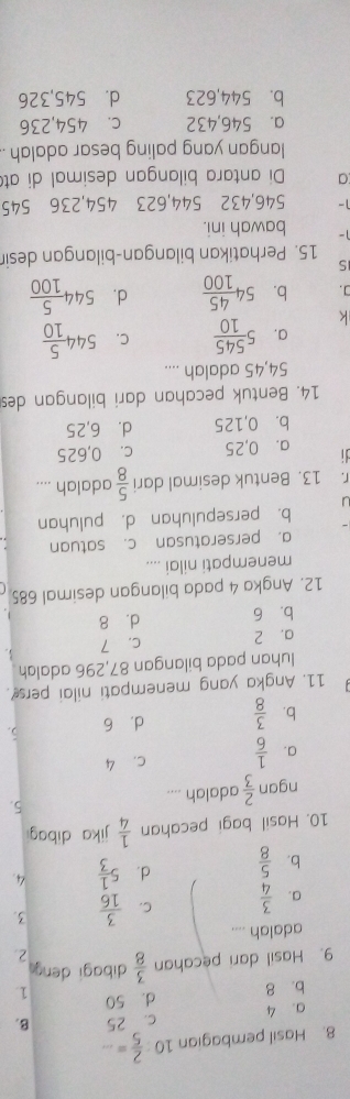 Hasil pembagian 10: 2/5 =... _
a. 4 c. 25 B.
b. 8 d. 50 1.
9. Hasil dari pecahan  3/8  dibagi deng
2
adalah ....
a.  3/4  C.  3/16  3.
b.  5/8  d. 5 1/3  4.
10. Hasil bagi pecahan  1/4  jika dibag
ngan  2/3  adalah .... 5.
a.  1/6  C. 4
b.  3/8  d. 6 5.
11. Angka yang menempati nilai pers?.
luhan pada bilangan 87,296 adalah
a, 2 c. 7 3.
b. 6 d. 8 、
12. Angka 4 pada bilangan desimal 685
menempati nilai ....
a. perseratusan c. satuan
b. persepuluhan d. puluhan
C. 13. Bentuk desimal dari  5/8  adalah ....
a. ⩾0,25 c. 0,625
b. 0,125 d. 6,25
14. Bentuk pecahan dari bilangan des
54,45 adalah ....
k 5 545/10  C. 544 5/10 
a.
]. b. 54 45/100  d. 544 5/100 
S
15. Perhatikan bilangan-bilangan desir
1- bawah ini.
1 - 546, 432 544, 623 454, 236 545
a Di antara bilangan desimal di at
langan yang paling besar adalah .
a. 546,432 c. 454,236
b. 544,623 d. 545,326