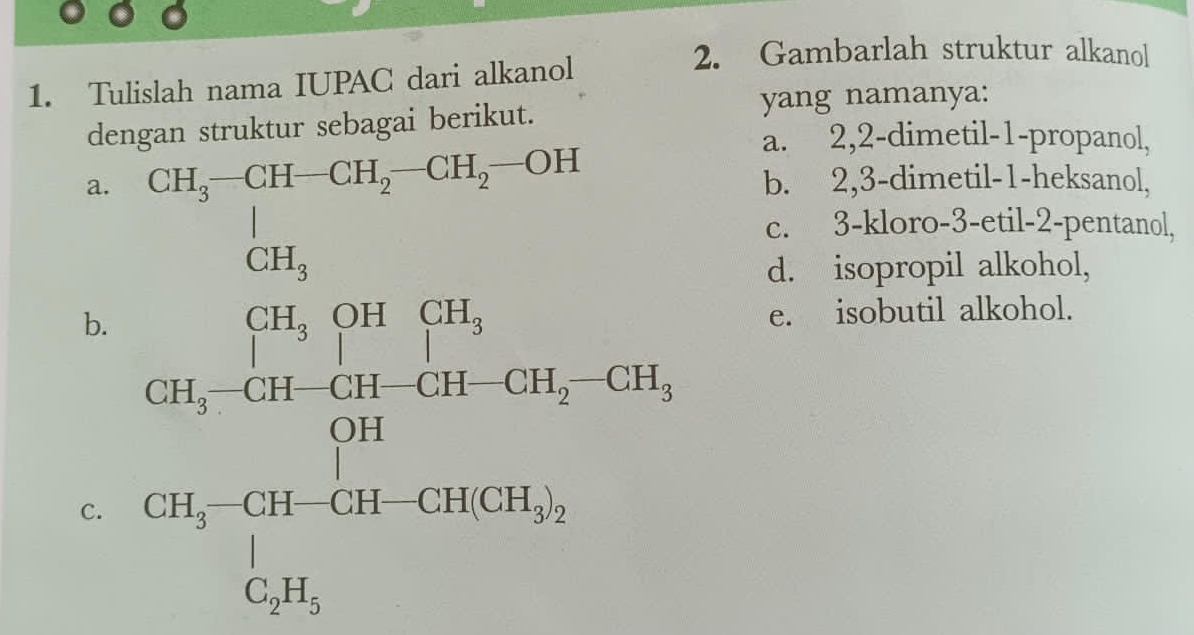 Tulislah nama IUPAC dari alkanol
2. Gambarlah struktur alkanol
dengan struktur sebagai berikut.
yang namanya:
a. 2, 2 -dimetil- 1 -propanol,
a. CH_3-CH-CH_2-CH_2-OH b. 2, 3 -dimetil- 1 -heksanol,
beginarrayr 1_3 CH_3endarray □ 
c. 3 -kloro- 3 -etil- 2 -pentanol,
d. isopropil alkohol,
b.
C. frac CH_2 60.010+cot C0,3030,-cot 30504,0.04* 100100=30,01
e. isobutil alkohol.