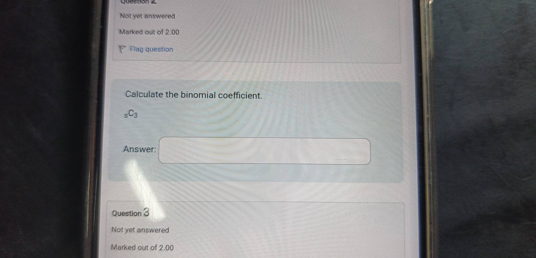 Not yet answered 
Marked out of 2.00
Flag question 
Calculate the binomial coefficient.
_sC_3
Answer: □ 
Question 3 
Not yet answered 
Marked out of 2.00