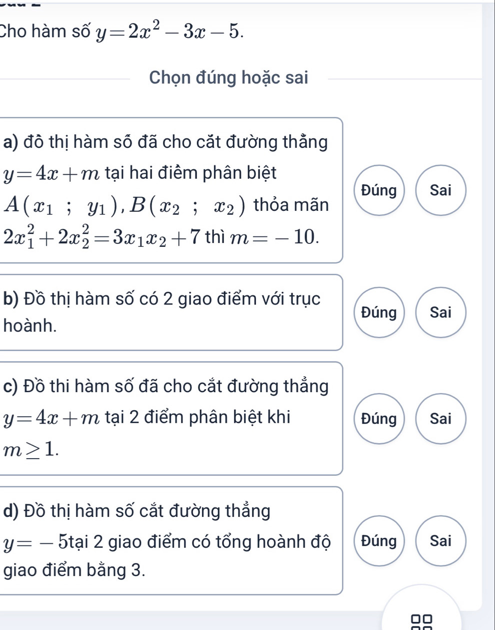 Cho hàm số y=2x^2-3x-5. 
Chọn đúng hoặc sai
a) đô thị hàm số đã cho cặt đường thằng
y=4x+m tại hai điểm phân biệt
Đúng Sai
A(x_1;y_1), B(x_2;x_2) thỏa mãn
2x_1^(2+2x_2^2=3x_1)x_2+7 thì m=-10. 
b) Đồ thị hàm số có 2 giao điểm với trục
Đúng Sai
hoành.
c) Đồ thi hàm số đã cho cắt đường thẳng
y=4x+m tại 2 điểm phân biệt khi Đúng Sai
m≥ 1. 
d) Đồ thị hàm số cắt đường thẳng
y=-5tai2 giao điểm có tổng hoành độ Đúng Sai
giao điểm bằng 3.