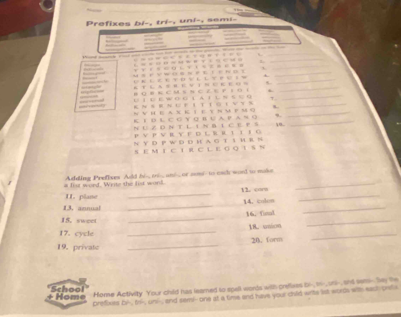 Ne Tm == 
Prefixes bi-, tri-, uni-, semi- 


Sae ==== — — 
Winrd seanch aiad and cote sn te wed ao te gende. Where me mntls an the lm 
Сルо W а е S ε т ロртτр е L 
e L N S D Ν M W R т 1 Ο C M _ 
fnimgoor уυ 1SG oL т ιS Z BE R в 3._ 
l M S F V W O B NP E T P N D T__ 
U K L Z E Y D Y L L Y P U 1 W 4. 
tipfucane t k e l K T L A S R E V I N U K E O S 5._ 
B Q B к C M S N C Z E P 1 O 1 6- 
anisona! U 1 U E.W O G L A I L N S U Q 
_ 
aveily к Ν S R N U F IT T G T V Y X S.._ 
N V H E A X K T E. Y N M P MQ_ 
K T D L C G Y Q B U A P A N Q 9. 10._ 
N U Z D N T L I N BI C E P S 
P V P V R Y F D L R R 1 J J G 
N Y D P W D D H A G T I H R N 
S E M I C I R C L E G Q I S N 
Adding Prefixes Add bi-_ tri-_ and-_ or semi- to each word to make 
a list word. Write the list word. 
12. corn 
_ 
11. plane 
_ 
13. annual _14. colen_ 
_ 
_ 
16. final 
15. sweet 
18. union 
_ 
17. cycle 
_ 
19. private _20. form 
_ 
+ Home Home Activity Your child has learned to spell words with prefixes bl-, mi-, oni-, and sami- Say the 
School 
prefixes bi-, fri-, uni-, and semi- one at a time and have your child write lst words with eact pre s