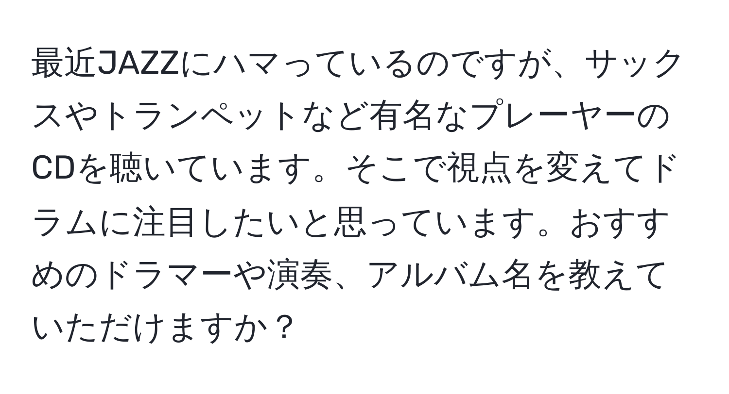 最近JAZZにハマっているのですが、サックスやトランペットなど有名なプレーヤーのCDを聴いています。そこで視点を変えてドラムに注目したいと思っています。おすすめのドラマーや演奏、アルバム名を教えていただけますか？