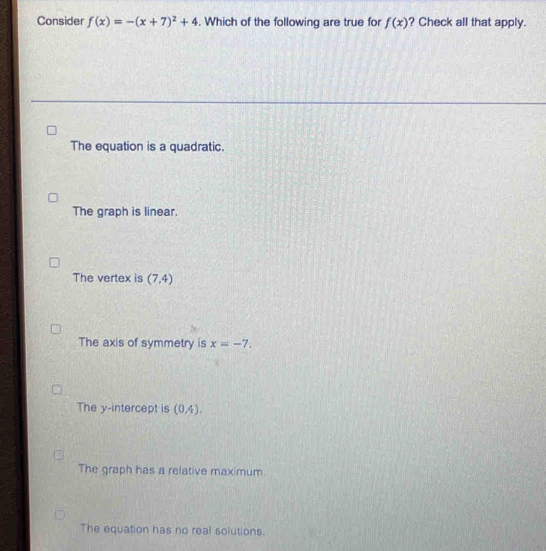 Consider f(x)=-(x+7)^2+4. Which of the following are true for f(x) ? Check all that apply.
The equation is a quadratic.
The graph is linear.
The vertex is (7,4)
The axis of symmetry is x=-7.
The y-intercept is (0,4).
The graph has a relative maximum.
The equation has no real solutions.