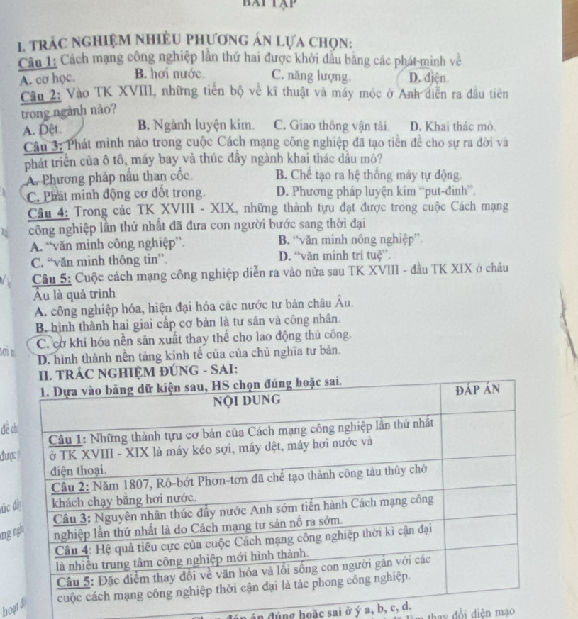 BATTAP
1. trÁc nghiệM NhiềU phươnG án lựa chọn:
Câu 1: Cách mạng công nghiệp lần thứ hai được khởi đầu bằng các phát minh về
A. cơ học. B. hơi nước. C. năng lượng. D. điện
Cầu 2: Vào TK XVIII, những tiến bộ về kĩ thuật và máy móc ở Anh diễn ra đầu tiên
trong ngành nào?
A. Dệt. B. Ngành luyện kim. C. Giao thông vận tải. D. Khai thác mỏ.
Câu 3: Phát minh nào trong cuộc Cách mạng công nghiệp đã tạo tiền đề cho sự ra đời và
phát triển của ô tô, máy bay và thúc đầy ngành khai thác dầu mỏ?
A. Phương pháp nấu than cốc. B. Chế tạo ra hệ thống máy tự động
C. Phát minh động cơ đốt trong. D. Phương pháp luyện kim “put-đinh”.
Câu 4: Trong các TK XVIII - XIX, những thành tựu đạt được trong cuộc Cách mạng
công nghiệp lần thứ nhất đã đưa con người bước sang thời đại
A. “văn minh công nghiệp”. B. “văn minh nông nghiệp”.
C. “văn minh thông tin”. D. “văn minh trí tuệ”.
Câu 5: Cuộc cách mạng công nghiệp diễn ra vào nửa sau TK XVIII - đầu TK XIX ở châu
Ấu là quá trình
A. công nghiệp hóa, hiện đại hóa các nước tư bản châu Âu.
B hình thành hai giai cấp cơ bản là tư sản và công nhân.
C. cơ khí hóa nền sản xuất thay thế cho lao động thủ công.
D. hình thành nền tảng kinh tế của của chủ nghĩa tư bản.
II. TRÁC NGHIỆM ĐÚNG - SAI:
đē 
được
úc 
ng 
hoạt
ún đúng hoặc sai ở ý a, b, c, d. thay đổi diên mạo