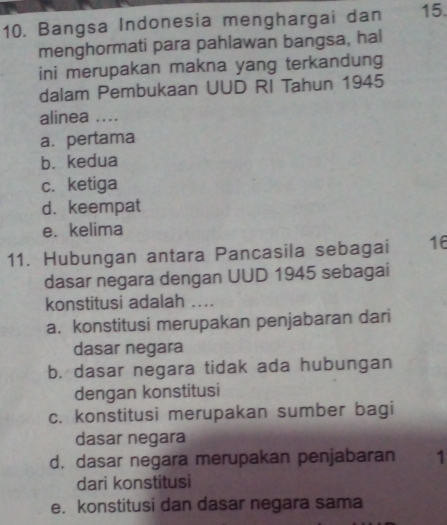 Bangsa Indonesia menghargai dan 15.
menghormati para pahlawan bangsa, hal
ini merupakan makna yang terkandung
dalam Pembukaan UUD RI Tahun 1945
alinea ....
a. pertama
b. kedua
c. ketiga
d. keempat
e. kelima
11. Hubungan antara Pancasila sebagai 16
dasar negara dengan UUD 1945 sebagai
konstitusi adalah ....
a. konstitusi merupakan penjabaran dari
dasar negara
b. dasar negara tidak ada hubungan
dengan konstitusi
c. konstitusi merupakan sumber bagi
dasar negara
d. dasar negara merupakan penjabaran 1
dari konstitusi
e. konstitusi dan dasar negara sama