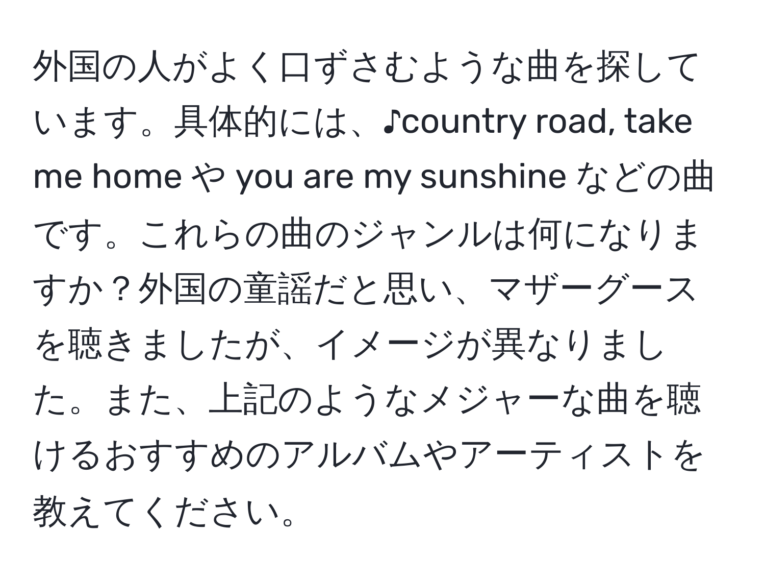 外国の人がよく口ずさむような曲を探しています。具体的には、♪country road, take me home や you are my sunshine などの曲です。これらの曲のジャンルは何になりますか？外国の童謡だと思い、マザーグースを聴きましたが、イメージが異なりました。また、上記のようなメジャーな曲を聴けるおすすめのアルバムやアーティストを教えてください。