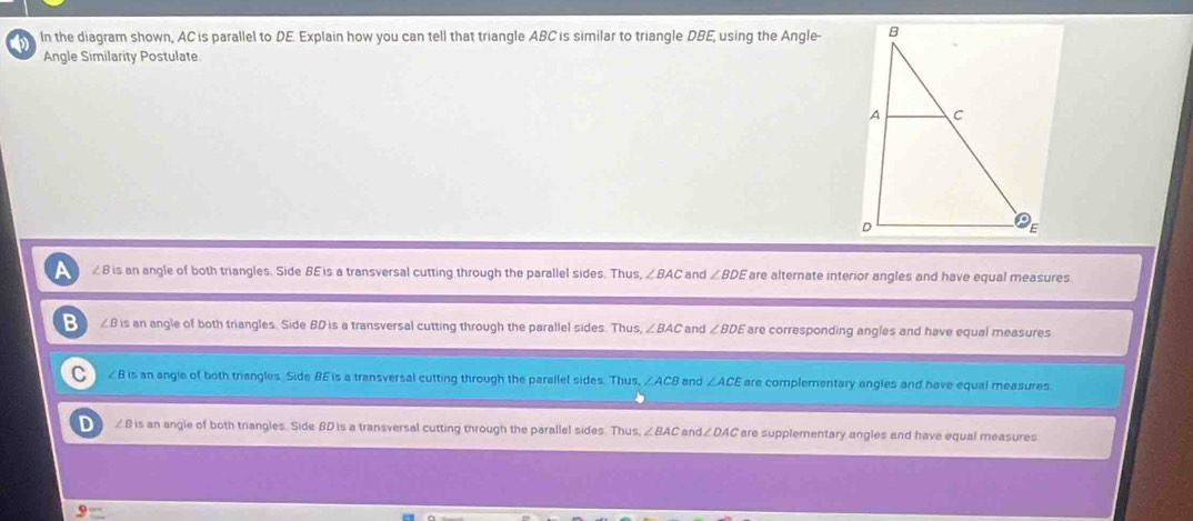 In the diagram shown, AC is parallel to DE. Explain how you can tell that triangle ABC is similar to triangle DBE, using the Angle-
Angle Similarity Postulate
a ∠B is an angle of both triangles. Side BE is a transversal cutting through the parallel sides. Thus, ∠ BAC and ∠ BDE are alternate interior angles and have equal measures.
B ∠B is an angle of both triangles. Side BD is a transversal cutting through the parallel sides. Thus ∠ BAC and ∠ BDE are corresponding angles and have equal measures
C ∠B is an angle of both triangles. Side BE is a transversal cutting through the parallel sides. Thus, ∠ ACB and ∠ ACE are complementary angles and have equal measures.
D ∠B is an angle of both triangles. Side BD is a transversal cutting through the parallel sides. Thus. ∠ BAC and / are supplementary angles and have equal measures