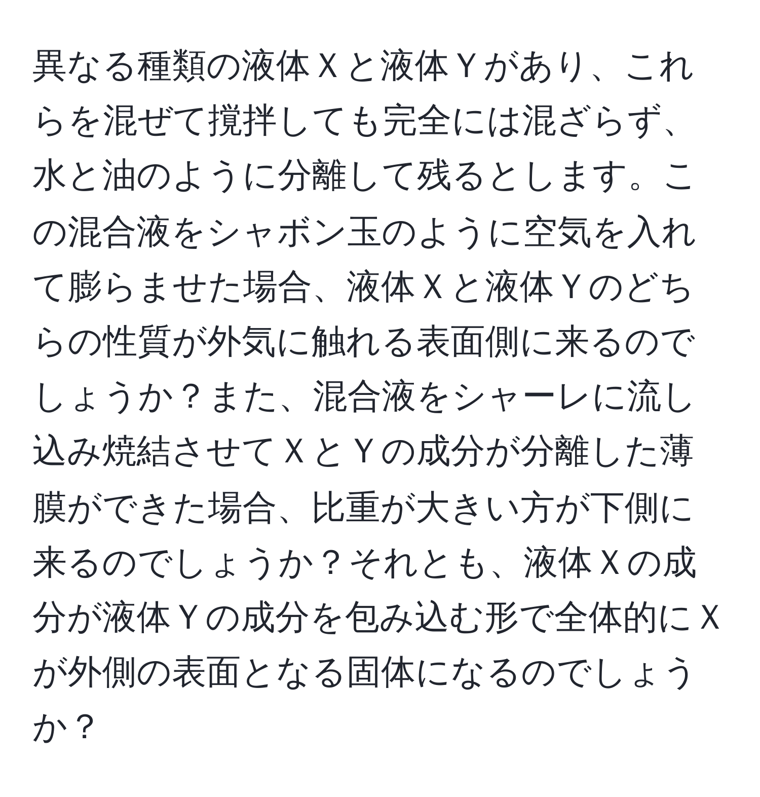 異なる種類の液体Ｘと液体Ｙがあり、これらを混ぜて撹拌しても完全には混ざらず、水と油のように分離して残るとします。この混合液をシャボン玉のように空気を入れて膨らませた場合、液体Ｘと液体Ｙのどちらの性質が外気に触れる表面側に来るのでしょうか？また、混合液をシャーレに流し込み焼結させてＸとＹの成分が分離した薄膜ができた場合、比重が大きい方が下側に来るのでしょうか？それとも、液体Ｘの成分が液体Ｙの成分を包み込む形で全体的にＸが外側の表面となる固体になるのでしょうか？