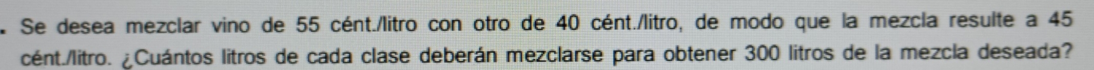 Se desea mezclar vino de 55 cént./litro con otro de 40 cént./litro, de modo que la mezcla resulte a 45
cént./litro. ¿Cuántos litros de cada clase deberán mezclarse para obtener 300 litros de la mezcla deseada?