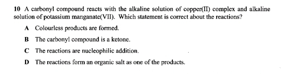 A carbonyl compound reacts with the alkaline solution of copper(II) complex and alkaline
solution of potassium manganate(VII). Which statement is correct about the reactions?
A Colourless products are formed.
B The carbonyl compound is a ketone.
C The reactions are nucleophilic addition
D The reactions form an organic salt as one of the products.