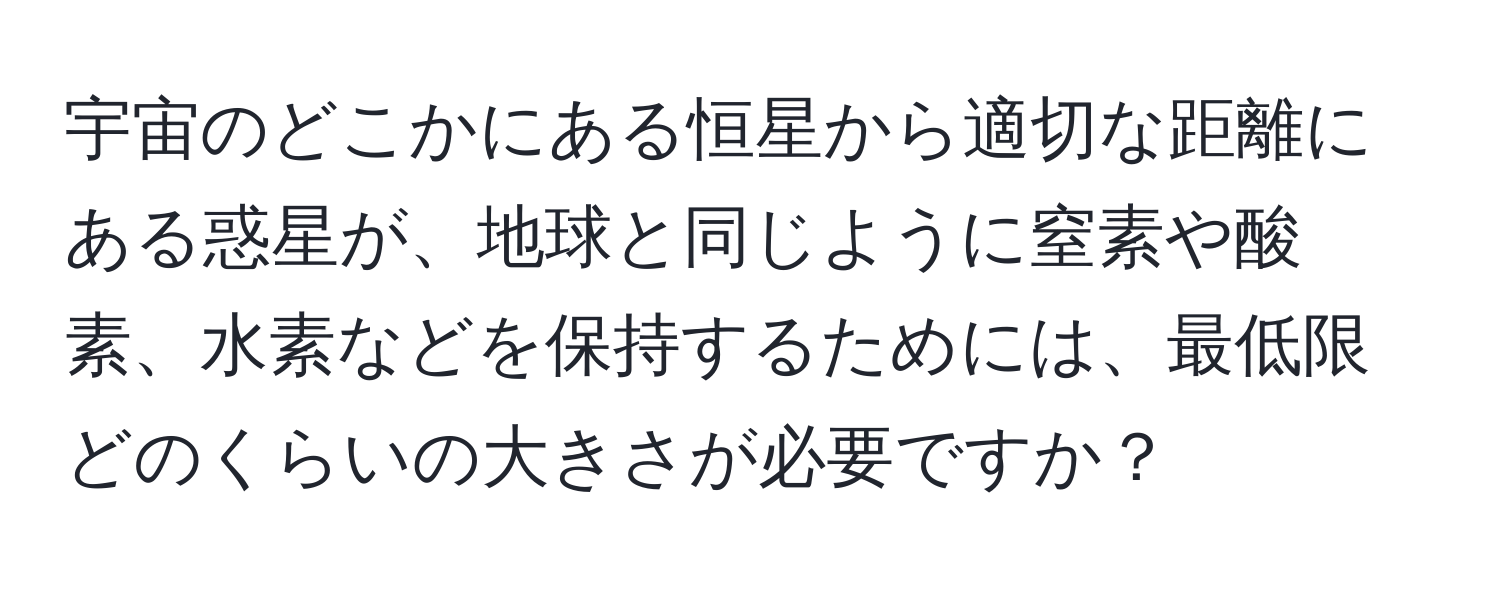 宇宙のどこかにある恒星から適切な距離にある惑星が、地球と同じように窒素や酸素、水素などを保持するためには、最低限どのくらいの大きさが必要ですか？