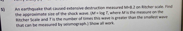 An earthquake that caused extensive destruction measured M=8.2 on Ritcher scale. Find 
the approximate size of the shock wave. (M=log T, , where M is the measure on the 
Ritcher Scale and T is the number of times this wave is greater than the smallest wave 
that can be measured by seismograph.) Show all work.