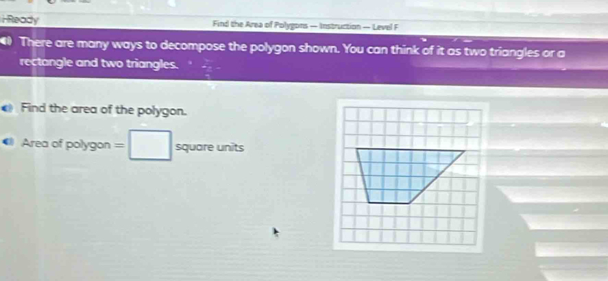 iReady Find the Area of Polygons — Instruction — Level F 
There are many ways to decompose the polygon shown. You can think of it as two triangles or a 
rectangle and two triangles. 
Find the area of the polygon. 
Area of polygon =□ squoreunits