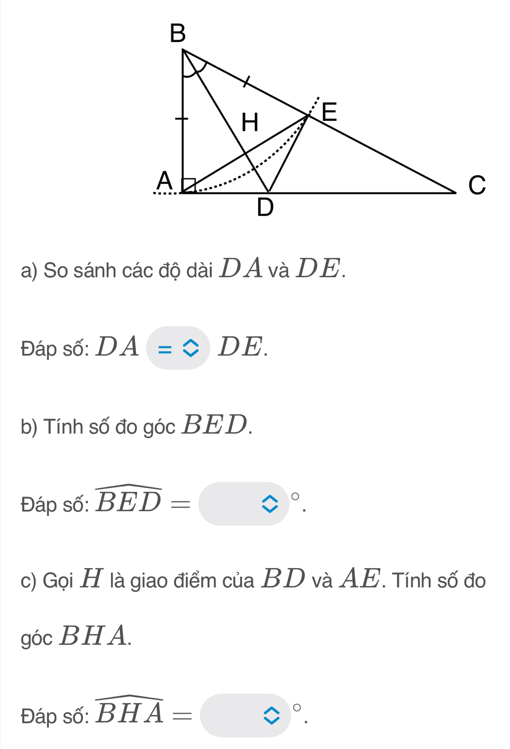 So sánh các độ dài DA và DE. 
Đáp số: DA=bigcirc DE. 
b) Tính số đo góc BED. 
Đáp số: overline BED=□°. 
c) Gọi H là giao điểm của BD và AE. Tính số đo 
góc BHA. 
Đáp số: widehat BHA=□°.