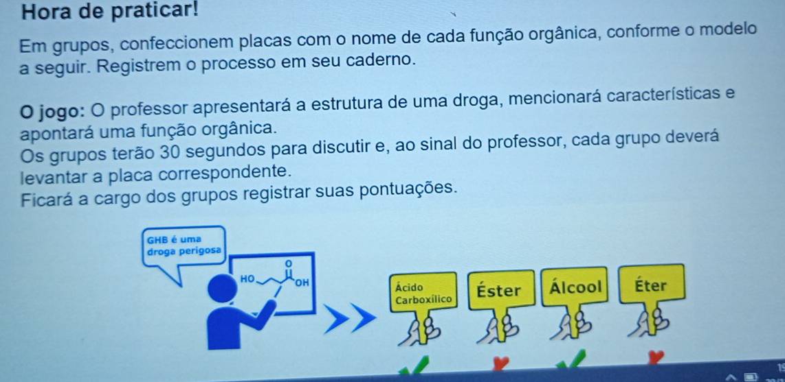 Hora de praticar! 
Em grupos, confeccionem placas com o nome de cada função orgânica, conforme o modelo 
a seguir. Registrem o processo em seu caderno. 
O jogo: O professor apresentará a estrutura de uma droga, mencionará características e 
apontará uma função orgânica. 
Os grupos terão 30 segundos para discutir e, ao sinal do professor, cada grupo deverá 
levantar a placa correspondente. 
Ficará a cargo dos grupos registrar suas pontuações. 
GHB é uma 
droga perigosa 
。 
HO OH 
Ácido Éster Álcool Éter 
Carboxílico