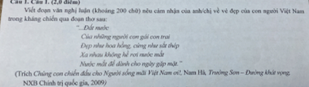 Cầu 1. Cầu 1. (2,0 điểm) 
Viết đoạn văn nghị luận (khoáng 200 chữ) nêu cảm nhận của anh/chị về vẻ đẹp của con người Việt Nam 
trong kháng chiến qua đoạn thơ sau: 
''....Đất nước 
Của những người con gái con trai 
Đẹp như hoa hồng, cứng như sắt thép 
Xa nhau không hể rơi nước mắt 
Nước mắt để dành cho ngày gặp mặt.'' 
(Trích Chúng con chiến đấu cho Người sống mãi Việt Nam ơi!, Nam Hà, Trường Sơn - Đường khát vọng, 
NXB Chính trị quốc gia, 2009)