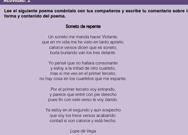 Acuividad: 2 
Lee el siguiente poema coméntalo con tus compañeros y escribe tu comentario sobre I 
forma y contenido del poema. 
Soneto de repente 
Un soneto me manda hacer Violante, 
que en mi vida me he visto en tanto aprieto; 
catorce versos dicen que es soneto, 
burla burlando van los tres delante. 
Yo pensé que no hallara consonante 
y estoy a la mitad de otro cuarteto, 
mas si me veo en el primer terceto, 
no hay cosa en los cuartetos que me espante. 
Por el primer terceto voy entrando, 
y parece que entré con pie derecho 
pues fin con este verso le voy dando. 
Ya estoy en el segundo y aun sospecho 
que voy los trece versos acabando: 
contad si son catorce y está hecho. 
Lope de Vega