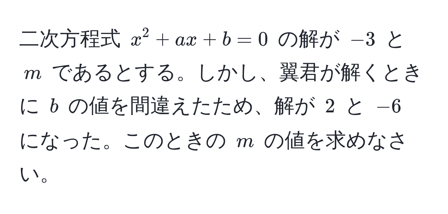 二次方程式 $x^2 + ax + b = 0$ の解が $-3$ と $m$ であるとする。しかし、翼君が解くときに $b$ の値を間違えたため、解が $2$ と $-6$ になった。このときの $m$ の値を求めなさい。