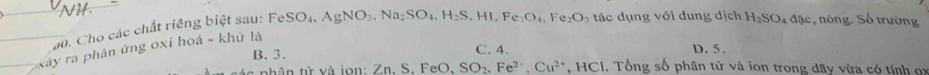 a0. Cho các chất riêng biệt sau: FeSO_4, AgNO_3, Na_2SO_4, H_2S, HI.Fe_3O_4, Fe_2O_3 tác dụng với dung dịch H_2SO_4dae , nóng. Số trường
C. 4. D. 5.
xây ra phân ứng oxi hoá - khử là
B. 3. 1. Tổng số phân từ và ion trong dãy vừa có tính ọx
nh ân từ và jon Zn, S, FeO, SO_2. Fe^(2+). Cu^(2+), HCl