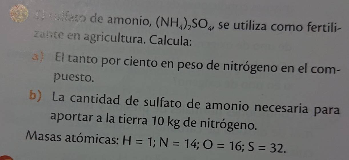 a El culfato de amonio, (NH_4)_2SO_4 , se utiliza como fertili- 
zante en agricultura. Calcula: 
a) El tanto por ciento en peso de nitrógeno en el com- 
puesto. 
b) La cantidad de sulfato de amonio necesaria para 
aportar a la tierra 10 kg de nitrógeno. 
Masas atómicas: H=1; N=14; O=16; S=32.