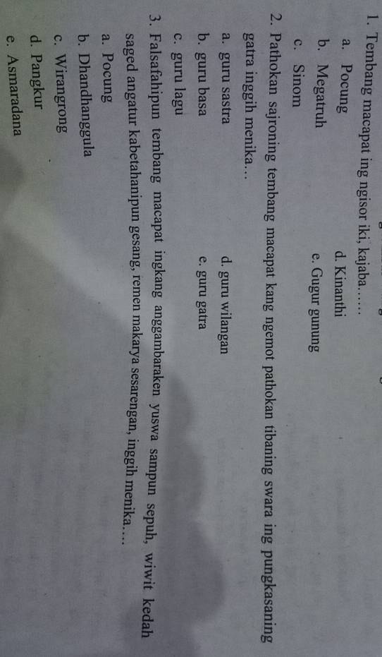 Tembang macapat ing ngisor iki, kajaba……
a. Pocung
d. Kinanthi
b. Megatruh e. Gugur gunung
c. Sinom
2. Pathokan sajroning tembang macapat kang ngemot pathokan tibaning swara ing pungkasaning
gatra inggih menika….
a. guru sastra d. guru wilangan
b. guru basa e. guru gatra
c. guru lagu
3. Falsafahipun tembang macapat ingkang anggambaraken yuswa sampun sepuh, wiwit kedah
saged angatur kabetahanipun gesang, remen makarya sesarengan, inggih menika…..
a. Pocung
b. Dhandhanggula
c. Wirangrong
d. Pangkur
e. Asmaradana