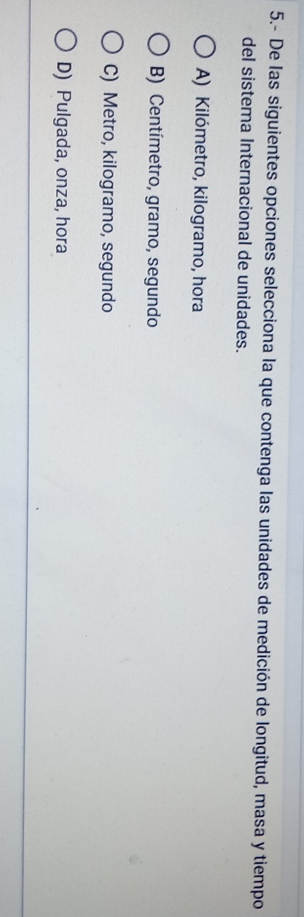 5.- De las siguientes opciones selecciona la que contenga las unidades de medición de longitud, masa y tiempo
del sistema Internacional de unidades.
A) Kilómetro, kilogramo, hora
B) Centímetro, gramo, segundo
C) Metro, kilogramo, segundo
D) Pulgada, onza, hora