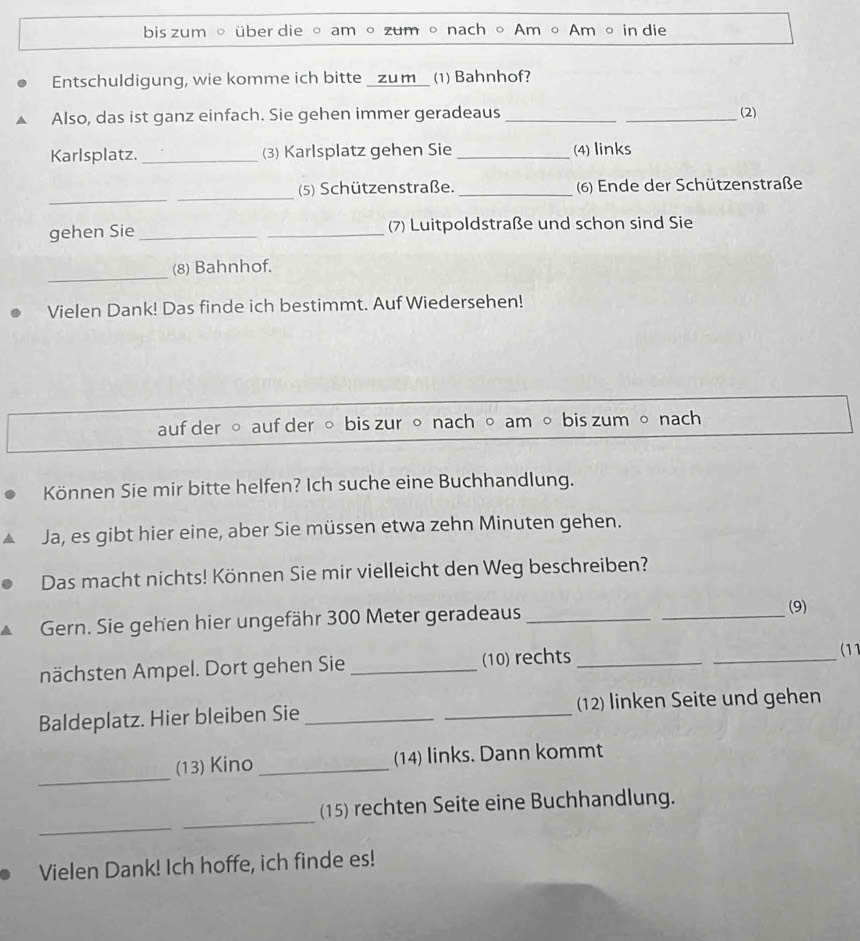 bis zum 。 über die 。 am 。 zum 。 nach 。 Am 。 Am 。 in die 
Entschuldigung, wie komme ich bitte _zum_ (1) Bahnhof? 
Also, das ist ganz einfach. Sie gehen immer geradeaus_ _(2) 
Karlsplatz. _(3) Karlsplatz gehen Sie _(4) links 
_ 
_ 
(5) Schützenstraße. _(6) Ende der Schützenstraße 
gehen Sie __(7) Luitpoldstraße und schon sind Sie 
_ 
(8) Bahnhof. 
Vielen Dank! Das finde ich bestimmt. Auf Wiedersehen! 
auf der ○ auf der 。 bis zur 。 nach 。 am 。 bis zum 。 nach 
Können Sie mir bitte helfen? Ich suche eine Buchhandlung. 
Ja, es gibt hier eine, aber Sie müssen etwa zehn Minuten gehen. 
Das macht nichts! Können Sie mir vielleicht den Weg beschreiben? 
Gern. Sie gehen hier ungefähr 300 Meter geradeaus_ 
_ 
(9) 
nächsten Ampel. Dort gehen Sie _(10) rechts __(11 
Baldeplatz. Hier bleiben Sie __(12) linken Seite und gehen 
_ 
(13) Kino _(14) links. Dann kommt 
_ 
_ 
(15) rechten Seite eine Buchhandlung. 
Vielen Dank! Ich hoffe, ich finde es!