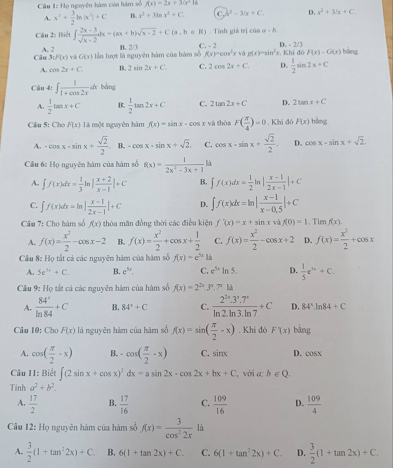 Họ nguyên hàm của hàm số f(x)=2x+3/x^21a
A. x^2+ 3/2 ln |x^2|+C B. x^2+3ln x^2+C. C. x^2-3/x+C.
D. x^2+3/x+C.
Câu 2: Biết ∈t  (2x-3)/sqrt(x-2) dx=(ax+b)sqrt(x-2)+C(a,b∈ R). Tính giá trị của a-b.
A. 2
B. 2/3 C. - 2 D. - 2/3
Câu 3:F(x) và G(x) lần lượt là nguyên hàm của hàm số f(x)=cos^2x và g(x)=sin^2x. Khi đó F(x)-G(x) bǎng
A. cos 2x+C. B. 2sin 2x+C. C. 2cos 2x+C. D.  1/2 sin 2x+C
Câu 4: ∈t  1/1+cos 2x dx bằng
A.  1/2 tan x+C  1/2 tan 2x+C
B.
C. 2tan 2x+C D. 2tan x+C
Câu 5: Cho F(x) là một nguyên hàm f(x)=sin x-cos x và thỏa F( π /4 )=0. Khi đó F(x) bǎng
A. -cos x-sin x+ sqrt(2)/2 . B. -cos x-sin x+sqrt(2). C. cos x-sin x+ sqrt(2)/2 . D. cos x-sin x+sqrt(2).
Câu 6: Họ nguyên hàm của hàm số f(x)= 1/2x^2-3x+1  là
B.
A. ∈t f(x)dx= 1/3 ln | (x+2)/x-1 |+C ∈t f(x)dx= 1/2 ln | (x-1)/2x-1 |+C
C. ∈t f(x)dx=ln | (x-1)/2x-1 |+C ∈t f(x)dx=ln | (x-1)/x-0.5 |+C
D.
Câu 7: Cho hàm số f(x) thỏa mãn đồng thời các điều kiện f'(x)=x+sin x và f(0)=1. Tìm f(x).
A. f(x)= x^2/2 -cos x-2 B. f(x)= x^2/2 +cos x+ 1/2  C. f(x)= x^2/2 -cos x+2 D. f(x)= x^2/2 +cos x
Câu 8: Họ tất cả các nguyên hàm của hàm số f(x)=e^(5x)1a
A. 5e^(5x)+C. B. e^(5x). C. e^(5x)ln 5. D.  1/5 e^(5x)+C.
Câu 9: Họ tất cả các nguyên hàm của hàm số f(x)=2^(2x).3^x.7^x là
B. 84^x+C C.
A.  84^x/ln 84 +C  (2^(2x).3^x.7^x)/ln 2.ln 3.ln 7 +C D. 84^x.ln 84+C
Câu 10: Cho F(x) là nguyên hàm của hàm số f(x)=sin ( π /2 -x). Khi đó F'(x) bằng
A. cos ( π /2 -x) -cos ( π /2 -x)
B.
C. sin x D. cos X
Câu 11: Biết ∈t (2sin x+cos x)^2dx=asin 2x-cos 2x+bx+C , với a; b∈ Q.
Tính a^2+b^2.
A.  17/2   17/16   109/16   109/4 
B.
C.
D.
Câu 12: Họ nguyên hàm của hàm số f(x)= 3/cos^22x  là
A.  3/2 (1+tan^22x)+C. B. 6(1+tan 2x)+C. C. 6(1+tan^22x)+C. D.  3/2 (1+tan 2x)+C.