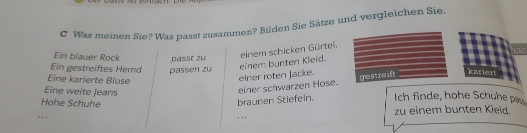 Was meinen Sie? Was passt zusammen? Bilden Sie Sätze und vergleichen Sie. 
ac 
Ein blauer Rock passt zu 
einem schicken Gürtel. 
Ein gestreiftes Hemd passen zu einem bunten Kleid. 
Eine karierte Bluse 
einer roten Jacke. 
einer schwarzen Hose. gestreift 
kariert 
Eine weite Jeans Ich finde, hohe Schuhe pas 
Hohe Schuhe 
braunen Stiefeln. 
_. . _zu einem bunten Kleid.