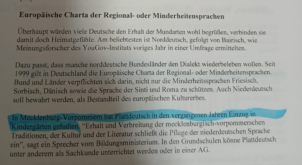 Europäische Charta der Regional- oder Minderheitensprachen 
Überhaupt würden viele Deutsche den Erhalt der Mundarten wohl begrüßen, verbinden sie 
damit doch Heimatgefühle. Am beliebtesten ist Norddeutsch, gefolgt von Bairisch, wie 
Meinungsforscher des YouGov-Instituts voriges Jahr in einer Umfrage ermittelten. 
Dazu passt, dass manche norddeutsche Bundesländer den Dialekt wiederbeleben wollen. Seit 
1999 gilt in Deutschland die Europäische Charta der Regional- oder Minderheitensprachen. 
Bund und Länder verpflichten sich darin, nicht nur die Minderheitssprachen Friesisch, 
Sorbisch, Dänisch sowie die Sprache der Sinti und Roma zu schützen. Auch Niederdeutsch 
soll bewahrt werden, als Bestandteil des europäischen Kulturerbes. 
In Mecklenburg-Vorpommern hat Plattdeutsch in den vergangenen Jahren Einzug in 
Kindergärten gehalten. 'Erhalt und Verbreitung der mecklenburgisch-vorpommerschen 
Traditionen, der Kultur und der Literatur schließt die Pflege der niederdeutschen Sprache 
ein'', sagt ein Sprecher vom Bildungsministerium. In den Grundschulen könne Plattdeutsch 
unter anderem als Sachkunde unterrichtet werden oder in einer AG.