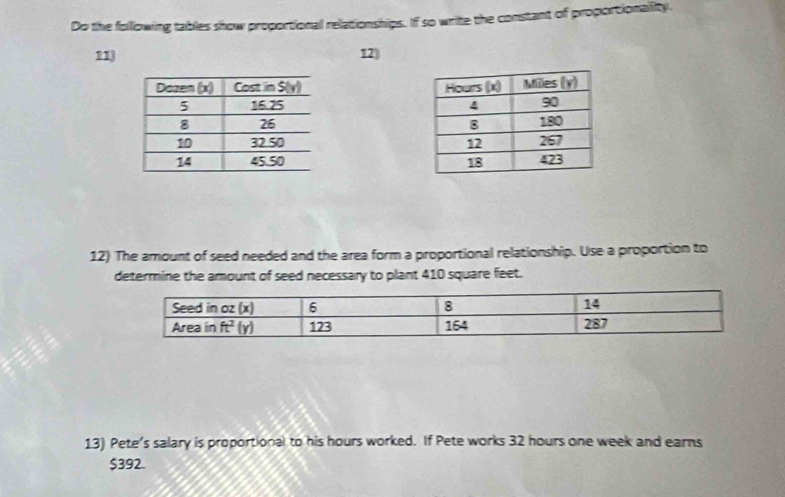 Do the following tables show proportional relationships. If so write the constant of proportionality.
11) 12)
 
 
 
 
 
12) The amount of seed needed and the area form a proportional relationship. Use a proportion to
determine the amount of seed necessary to plant 410 square feet.
13) Pete's salary is proportional to his hours worked. If Pete works 32 hours one week and earns
$392